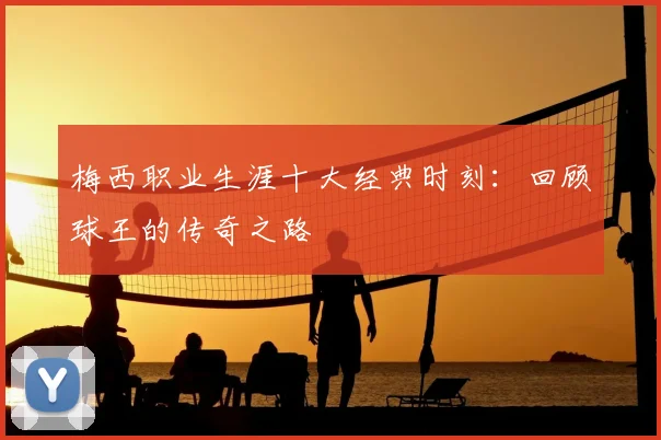 梅西职业生涯十大经典时刻:回顾球王的传奇之路
