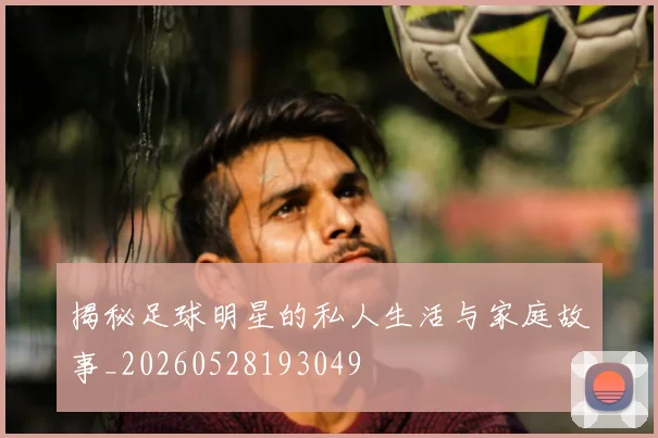 揭秘足球明星的私人生活与家庭故事_20260528193049