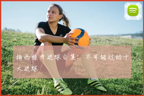 梅西经典进球合集:不可错过的十大进球