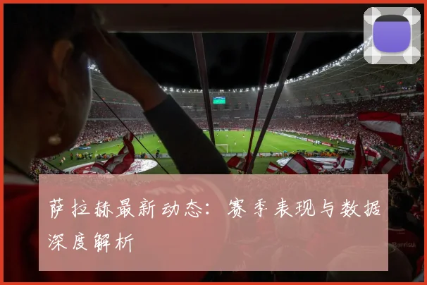 萨拉赫最新动态：赛季表现与数据深度解析