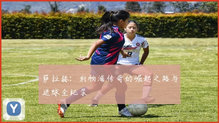 萨拉赫:利物浦传奇的崛起之路与进球全纪录