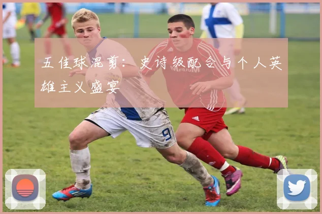 五佳球混剪：史诗级配合与个人英雄主义盛宴