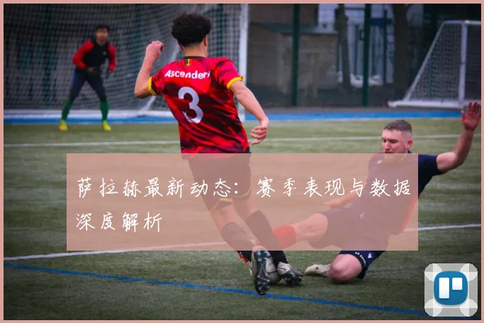 萨拉赫最新动态：赛季表现与数据深度解析