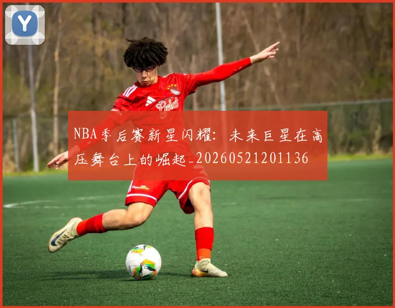NBA季后赛新星闪耀:未来巨星在高压舞台上的崛起_20260521201136