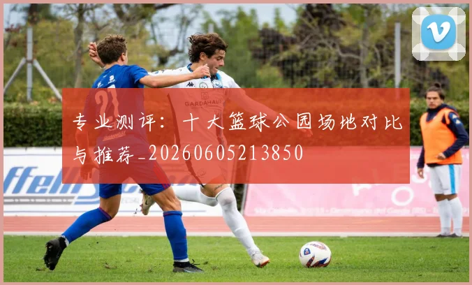 专业测评：十大篮球公园场地对比与推荐_20260605213850
