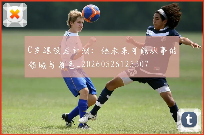 C罗退役后计划:他未来可能从事的领域与角色_20260526125307