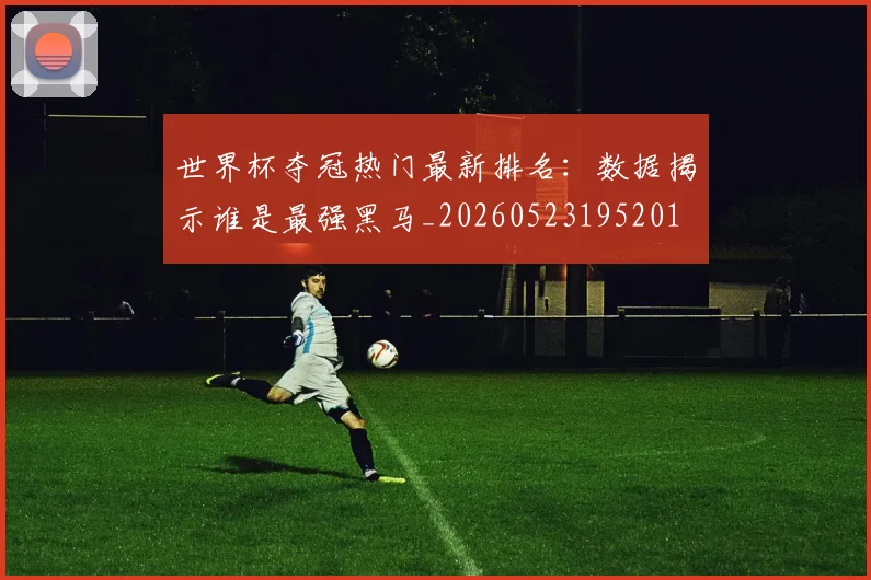 世界杯夺冠热门最新排名:数据揭示谁是最强黑马_20260523195201