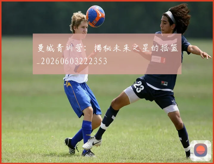 曼城青训营:揭秘未来之星的摇篮_20260603222353