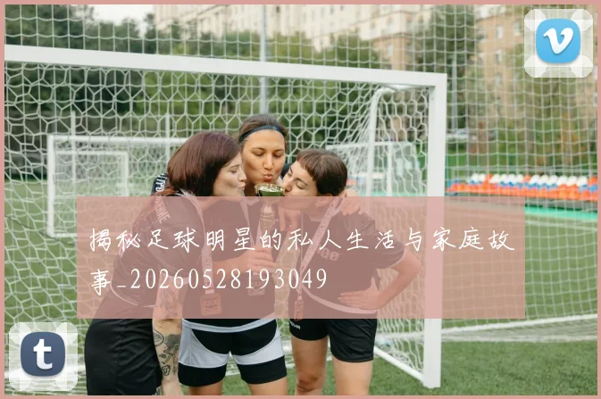 揭秘足球明星的私人生活与家庭故事_20260528193049